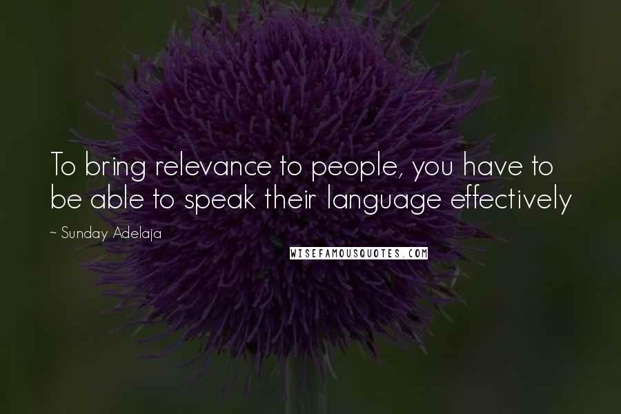 Sunday Adelaja Quotes: To bring relevance to people, you have to be able to speak their language effectively