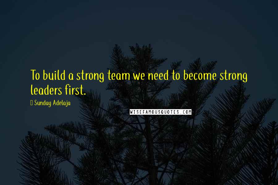 Sunday Adelaja Quotes: To build a strong team we need to become strong leaders first.
