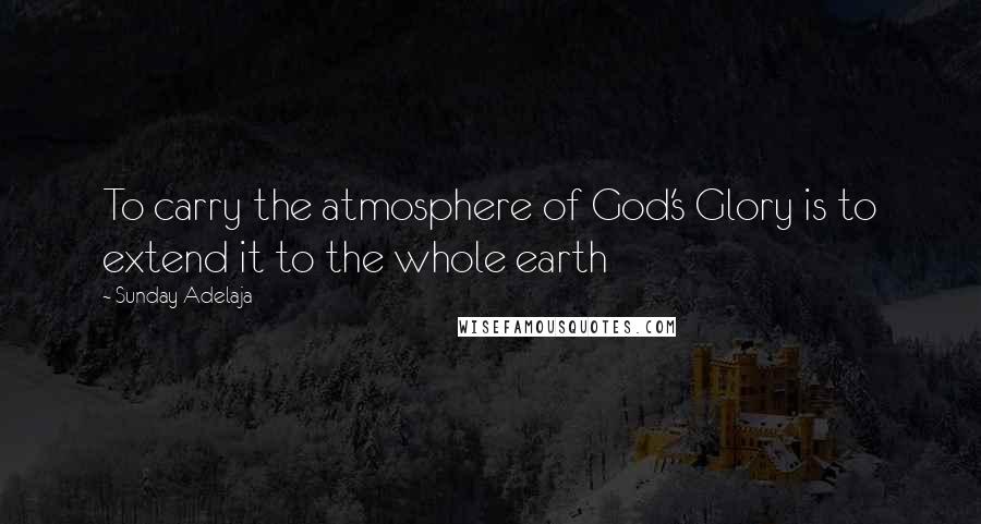 Sunday Adelaja Quotes: To carry the atmosphere of God's Glory is to extend it to the whole earth