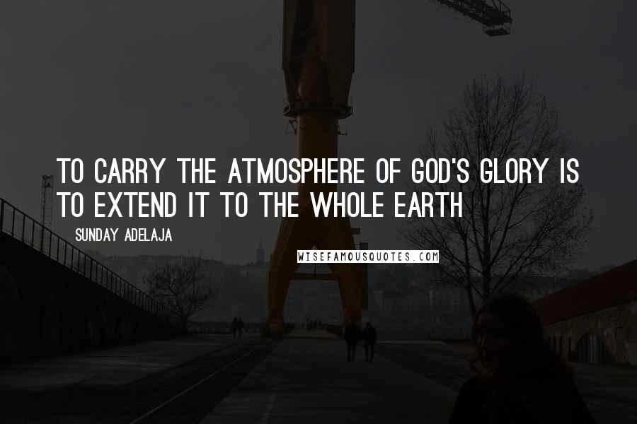 Sunday Adelaja Quotes: To carry the atmosphere of God's Glory is to extend it to the whole earth