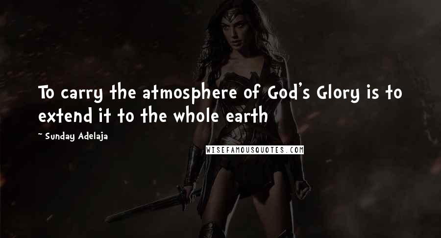 Sunday Adelaja Quotes: To carry the atmosphere of God's Glory is to extend it to the whole earth