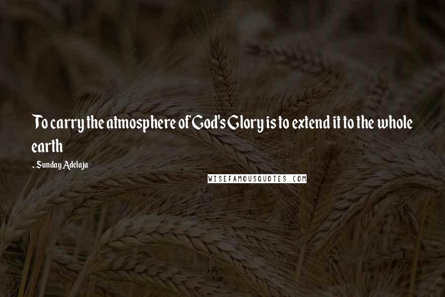 Sunday Adelaja Quotes: To carry the atmosphere of God's Glory is to extend it to the whole earth