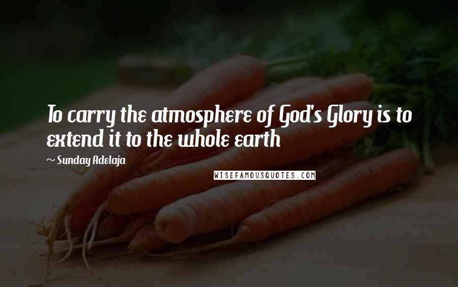 Sunday Adelaja Quotes: To carry the atmosphere of God's Glory is to extend it to the whole earth