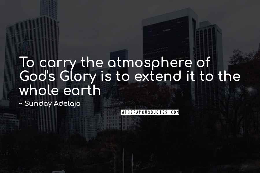 Sunday Adelaja Quotes: To carry the atmosphere of God's Glory is to extend it to the whole earth