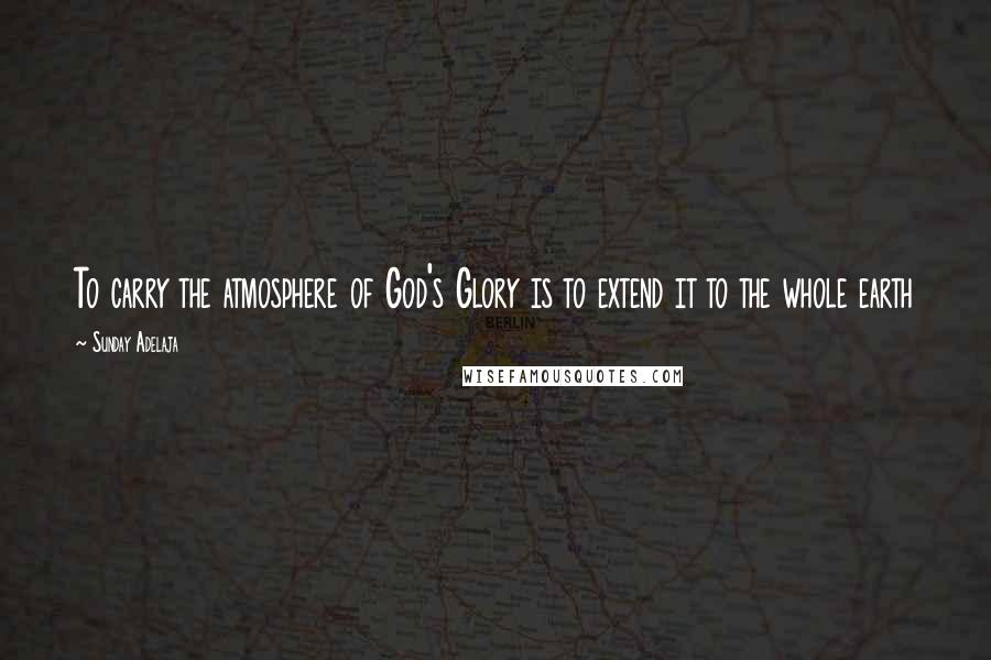 Sunday Adelaja Quotes: To carry the atmosphere of God's Glory is to extend it to the whole earth