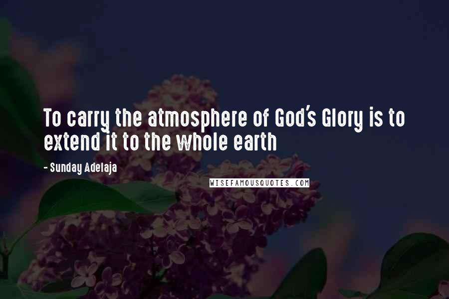 Sunday Adelaja Quotes: To carry the atmosphere of God's Glory is to extend it to the whole earth