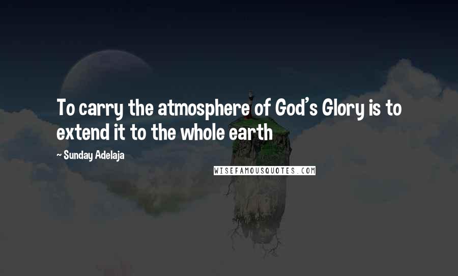 Sunday Adelaja Quotes: To carry the atmosphere of God's Glory is to extend it to the whole earth