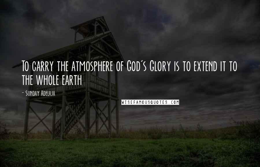 Sunday Adelaja Quotes: To carry the atmosphere of God's Glory is to extend it to the whole earth