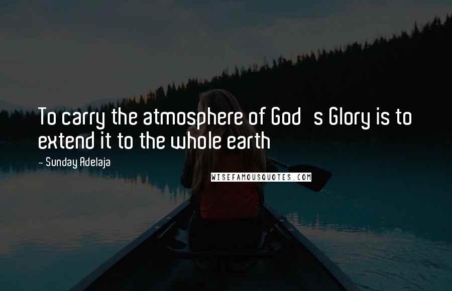 Sunday Adelaja Quotes: To carry the atmosphere of God's Glory is to extend it to the whole earth