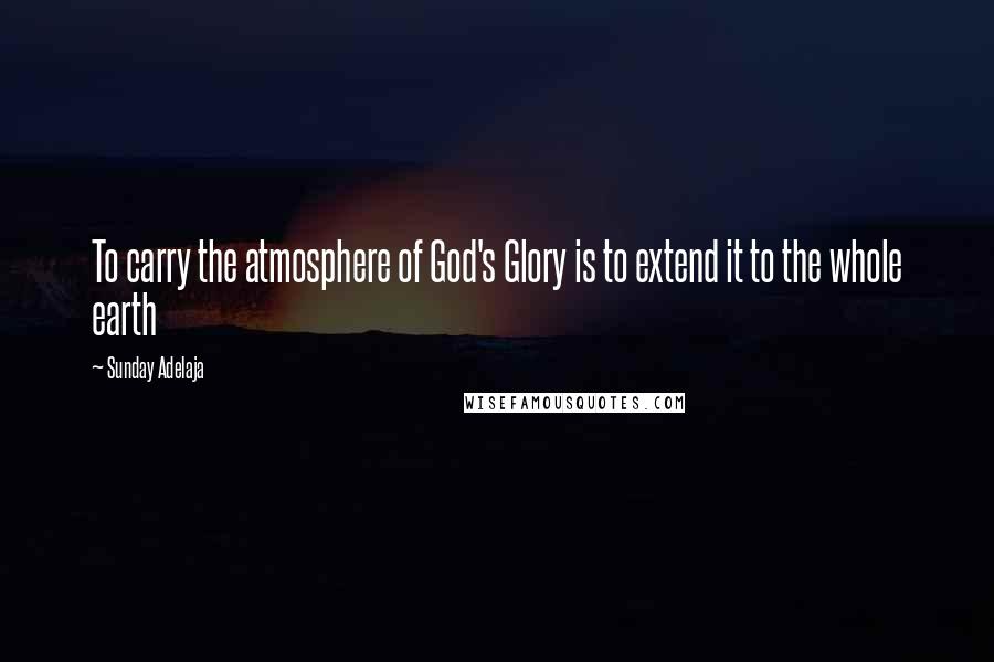 Sunday Adelaja Quotes: To carry the atmosphere of God's Glory is to extend it to the whole earth