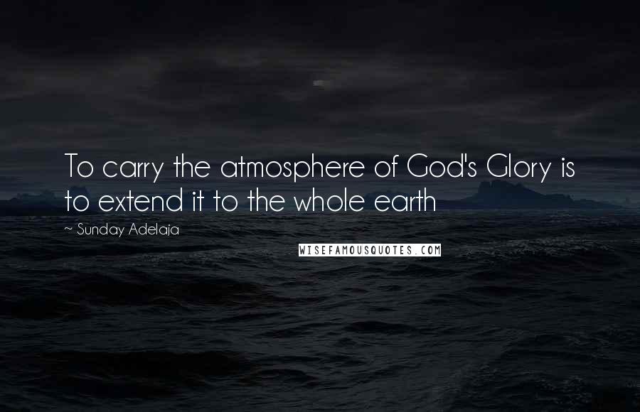 Sunday Adelaja Quotes: To carry the atmosphere of God's Glory is to extend it to the whole earth