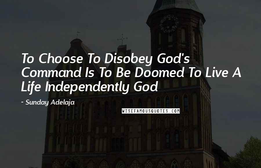 Sunday Adelaja Quotes: To Choose To Disobey God's Command Is To Be Doomed To Live A Life Independently God