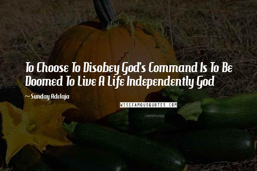 Sunday Adelaja Quotes: To Choose To Disobey God's Command Is To Be Doomed To Live A Life Independently God