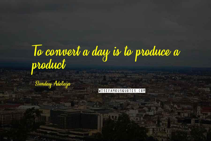 Sunday Adelaja Quotes: To convert a day is to produce a product