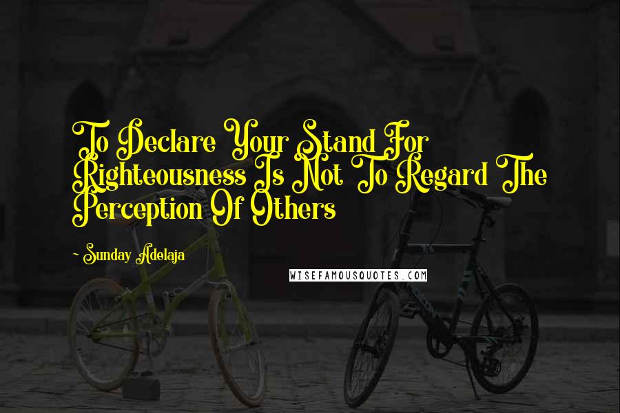 Sunday Adelaja Quotes: To Declare Your Stand For Righteousness Is Not To Regard The Perception Of Others