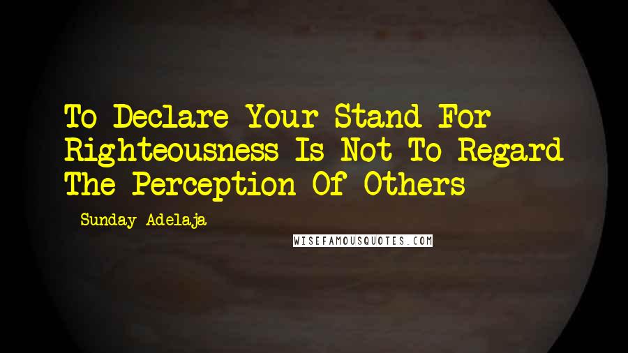 Sunday Adelaja Quotes: To Declare Your Stand For Righteousness Is Not To Regard The Perception Of Others