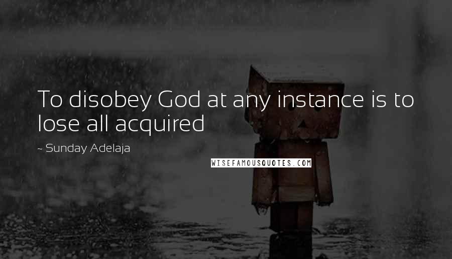 Sunday Adelaja Quotes: To disobey God at any instance is to lose all acquired