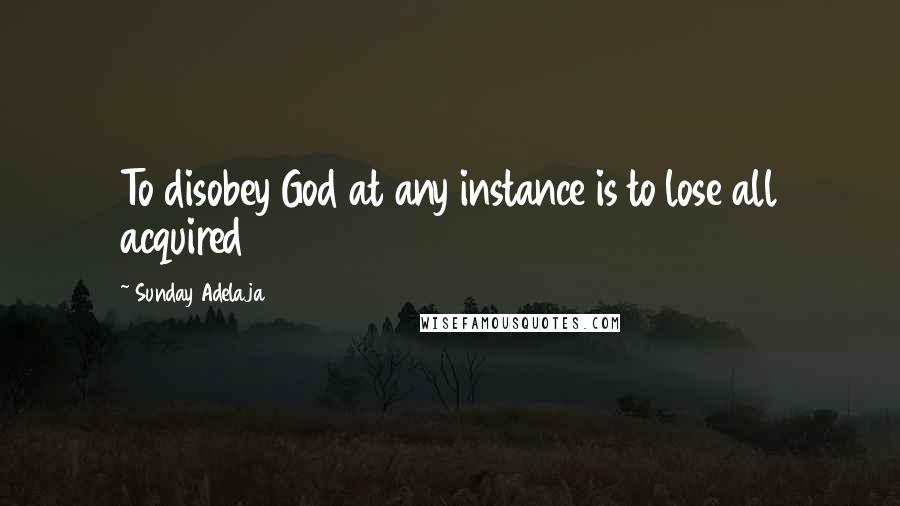 Sunday Adelaja Quotes: To disobey God at any instance is to lose all acquired