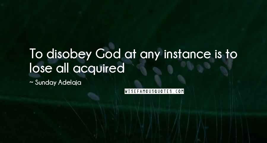 Sunday Adelaja Quotes: To disobey God at any instance is to lose all acquired