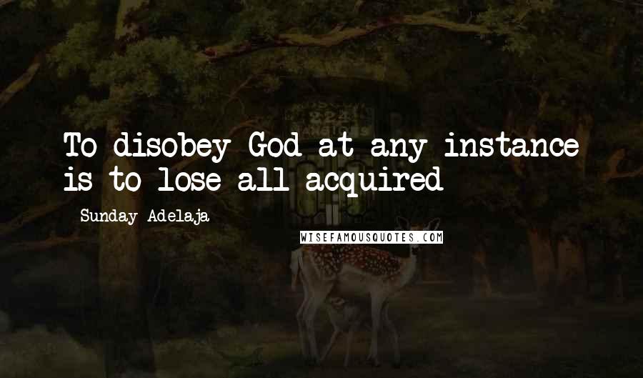 Sunday Adelaja Quotes: To disobey God at any instance is to lose all acquired