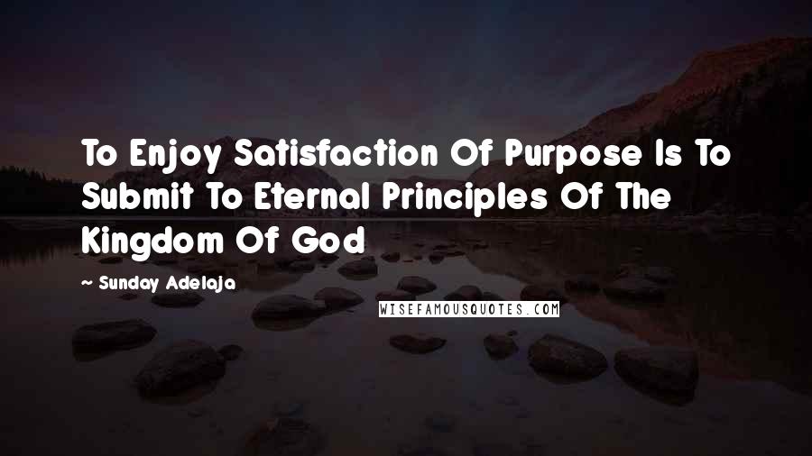 Sunday Adelaja Quotes: To Enjoy Satisfaction Of Purpose Is To Submit To Eternal Principles Of The Kingdom Of God