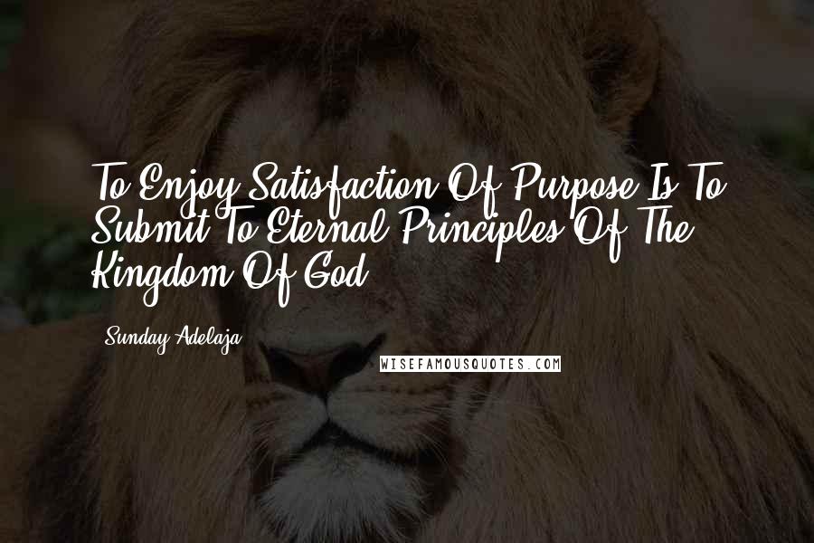 Sunday Adelaja Quotes: To Enjoy Satisfaction Of Purpose Is To Submit To Eternal Principles Of The Kingdom Of God