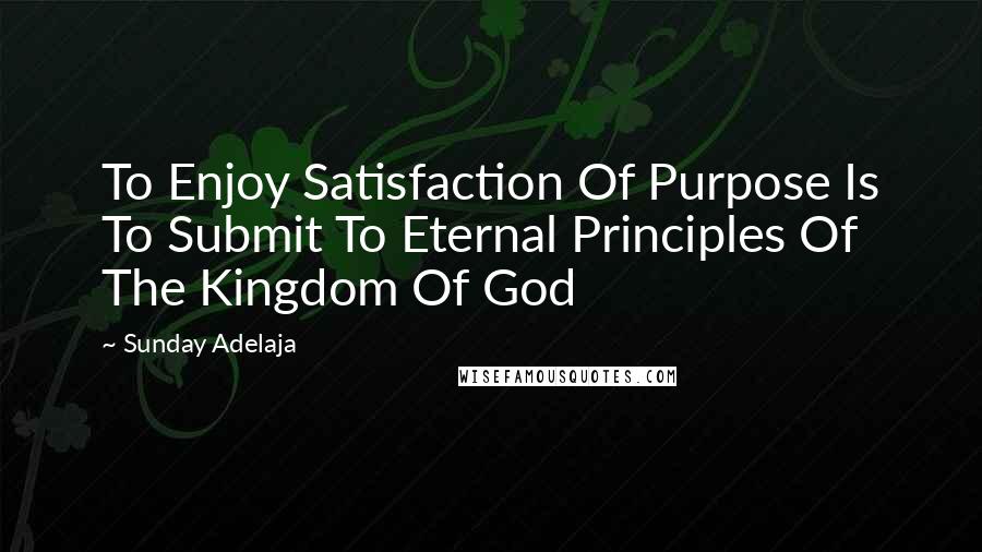 Sunday Adelaja Quotes: To Enjoy Satisfaction Of Purpose Is To Submit To Eternal Principles Of The Kingdom Of God