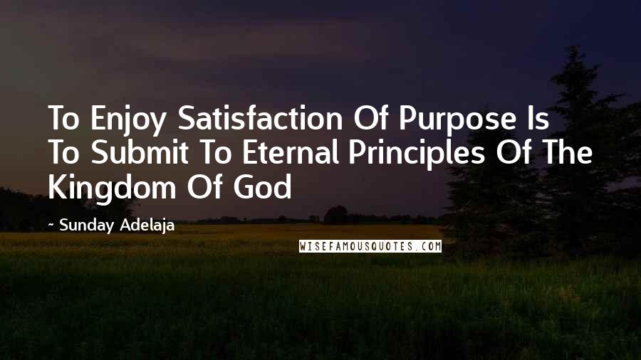 Sunday Adelaja Quotes: To Enjoy Satisfaction Of Purpose Is To Submit To Eternal Principles Of The Kingdom Of God