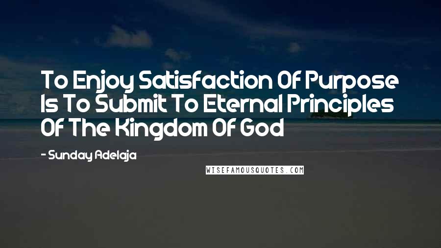 Sunday Adelaja Quotes: To Enjoy Satisfaction Of Purpose Is To Submit To Eternal Principles Of The Kingdom Of God