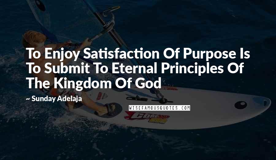 Sunday Adelaja Quotes: To Enjoy Satisfaction Of Purpose Is To Submit To Eternal Principles Of The Kingdom Of God