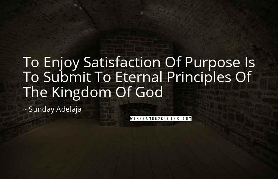 Sunday Adelaja Quotes: To Enjoy Satisfaction Of Purpose Is To Submit To Eternal Principles Of The Kingdom Of God