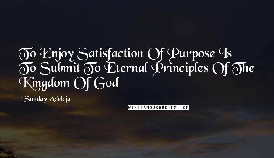 Sunday Adelaja Quotes: To Enjoy Satisfaction Of Purpose Is To Submit To Eternal Principles Of The Kingdom Of God