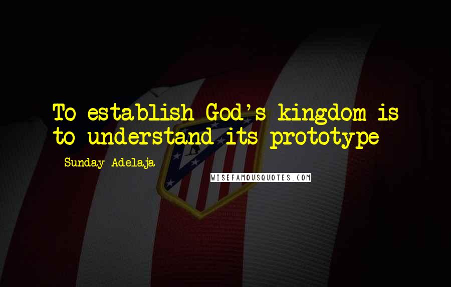 Sunday Adelaja Quotes: To establish God's kingdom is to understand its prototype