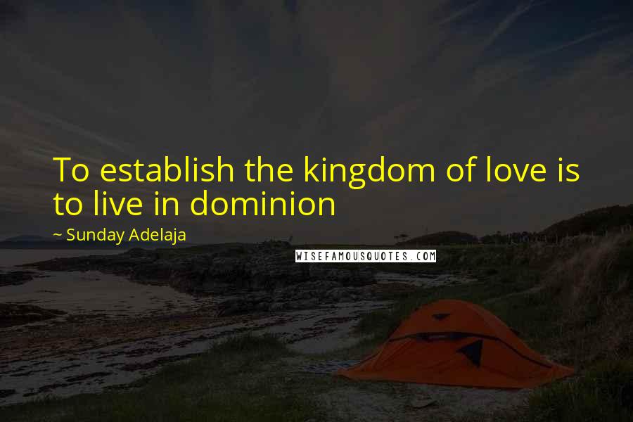 Sunday Adelaja Quotes: To establish the kingdom of love is to live in dominion