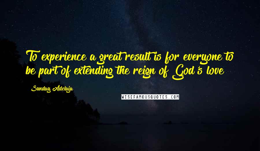 Sunday Adelaja Quotes: To experience a great result is for everyone to be part of extending the reign of God's love