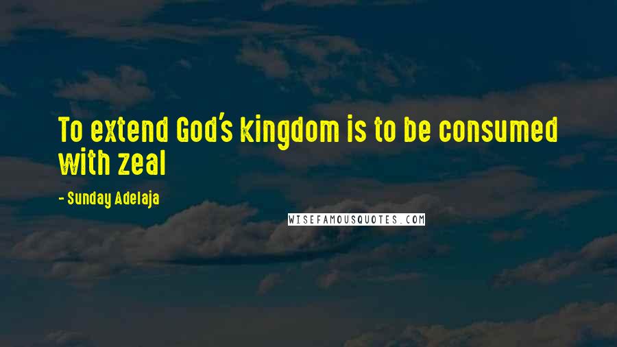 Sunday Adelaja Quotes: To extend God's kingdom is to be consumed with zeal