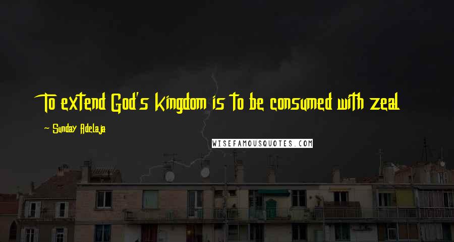 Sunday Adelaja Quotes: To extend God's kingdom is to be consumed with zeal