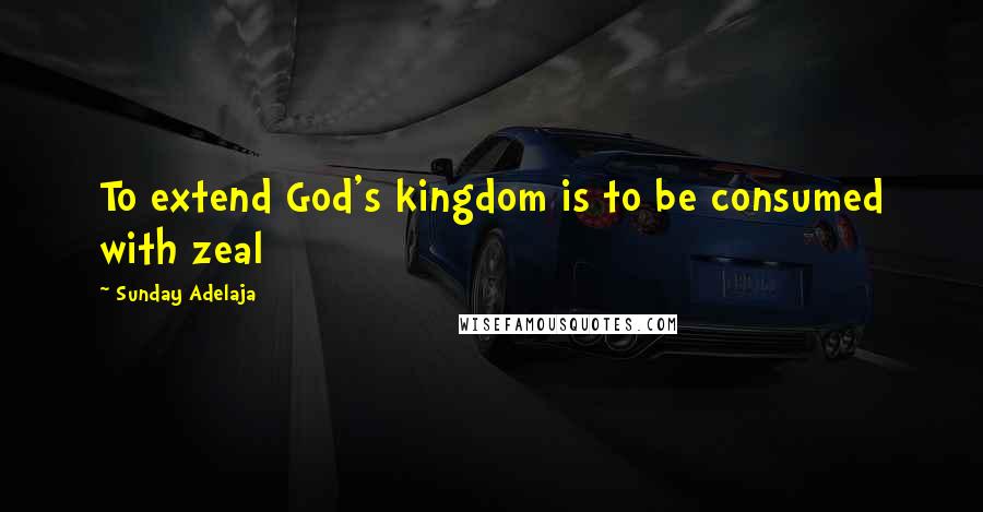 Sunday Adelaja Quotes: To extend God's kingdom is to be consumed with zeal