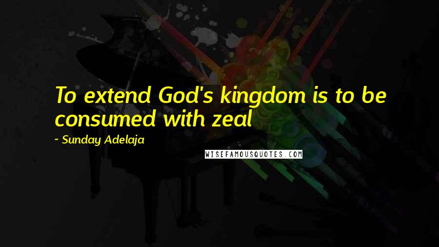 Sunday Adelaja Quotes: To extend God's kingdom is to be consumed with zeal