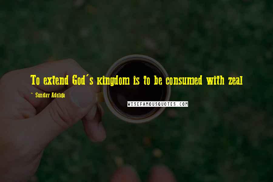 Sunday Adelaja Quotes: To extend God's kingdom is to be consumed with zeal