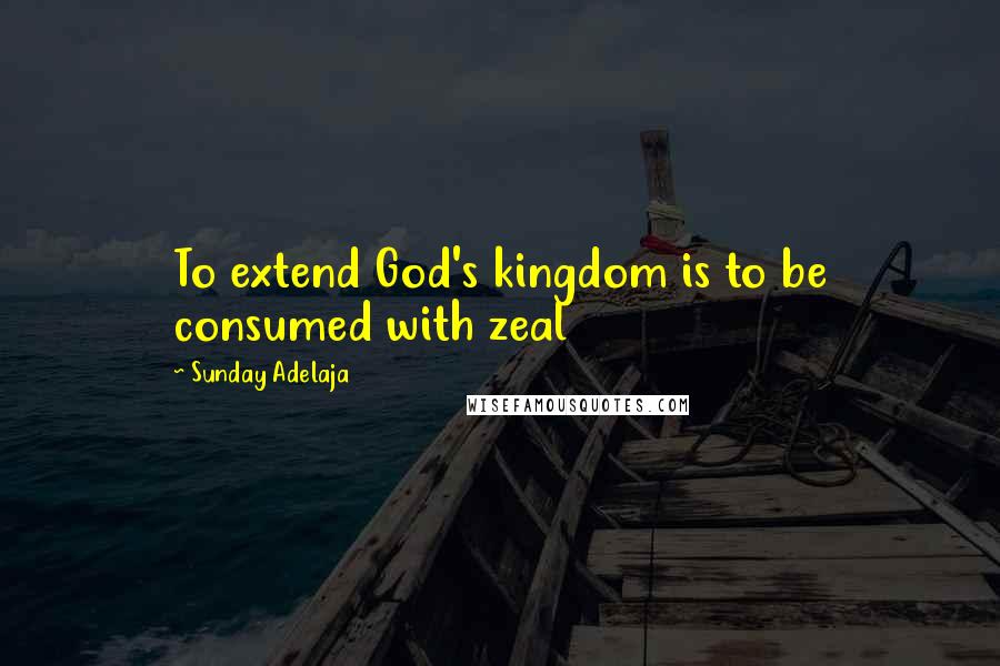 Sunday Adelaja Quotes: To extend God's kingdom is to be consumed with zeal