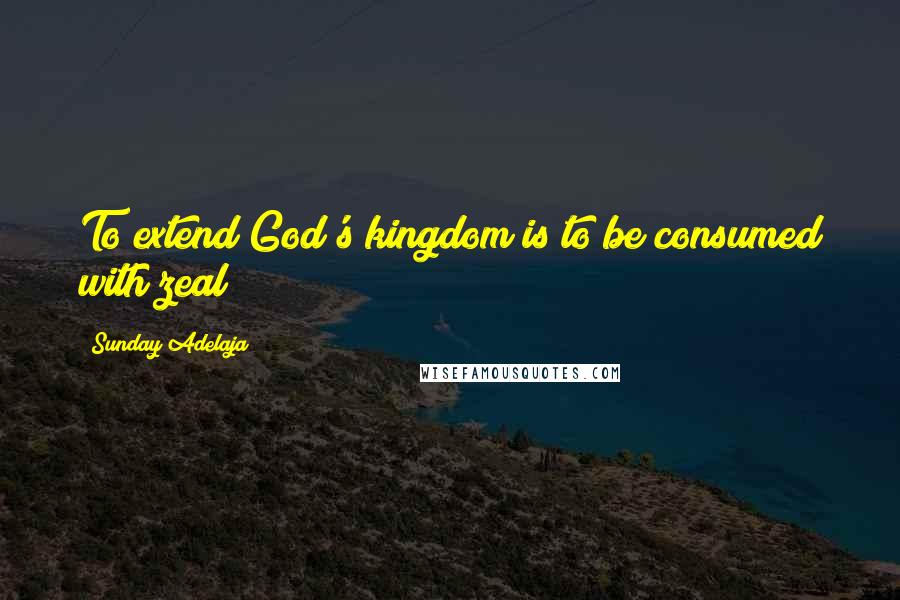 Sunday Adelaja Quotes: To extend God's kingdom is to be consumed with zeal