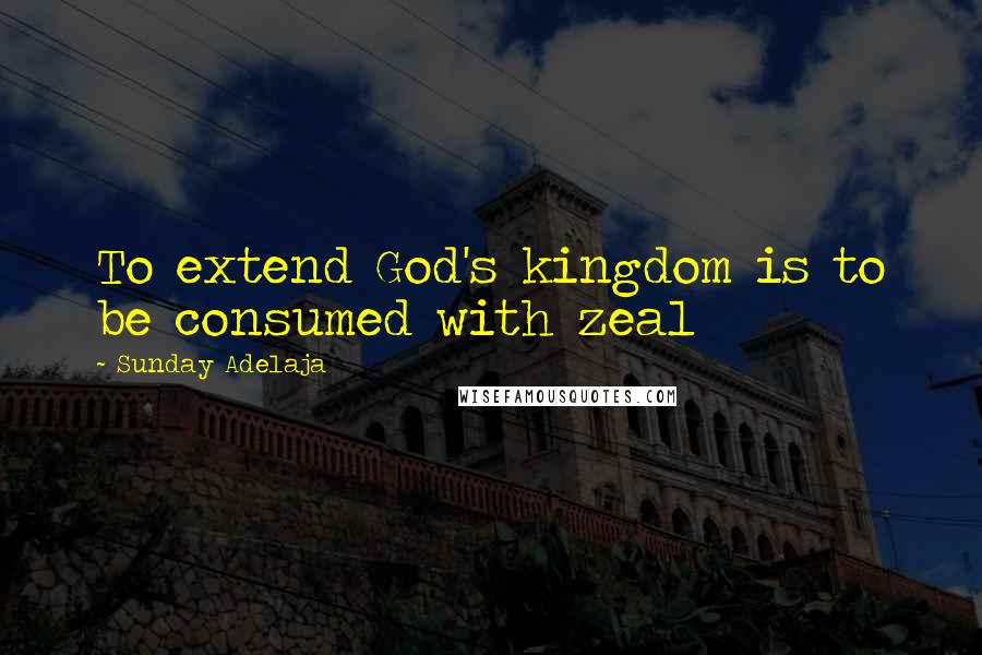 Sunday Adelaja Quotes: To extend God's kingdom is to be consumed with zeal