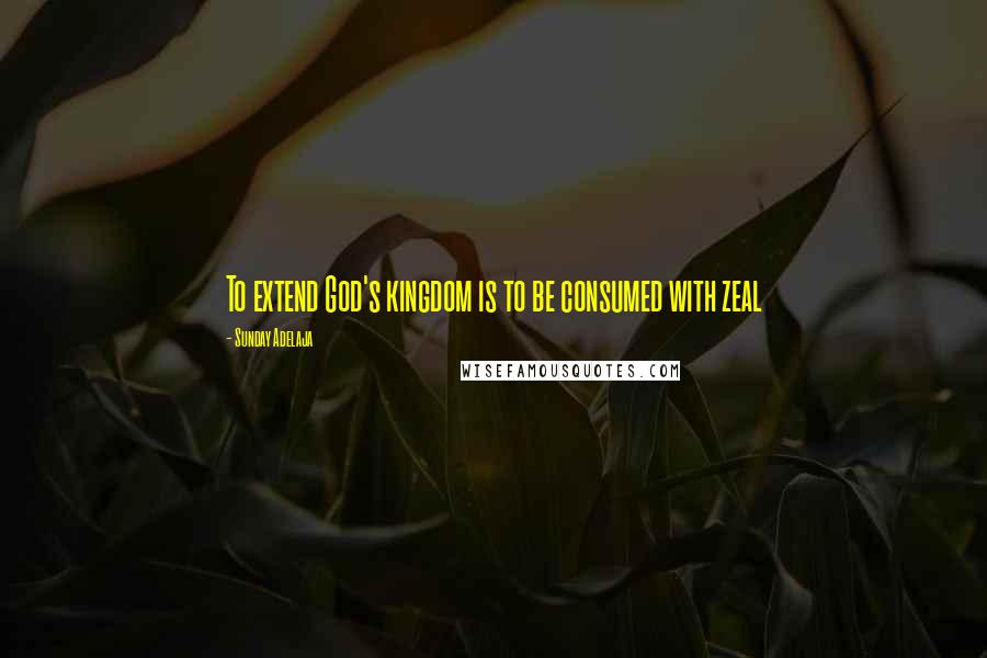 Sunday Adelaja Quotes: To extend God's kingdom is to be consumed with zeal