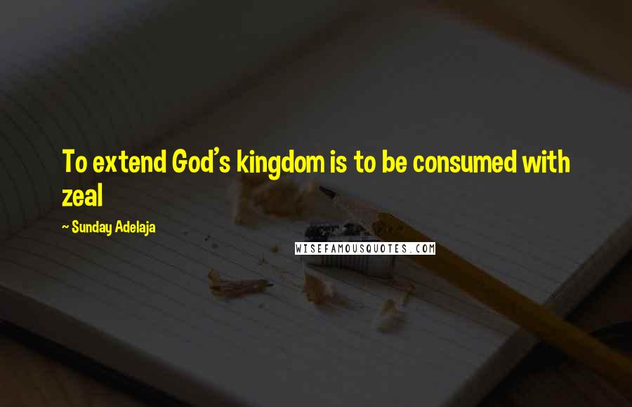 Sunday Adelaja Quotes: To extend God's kingdom is to be consumed with zeal