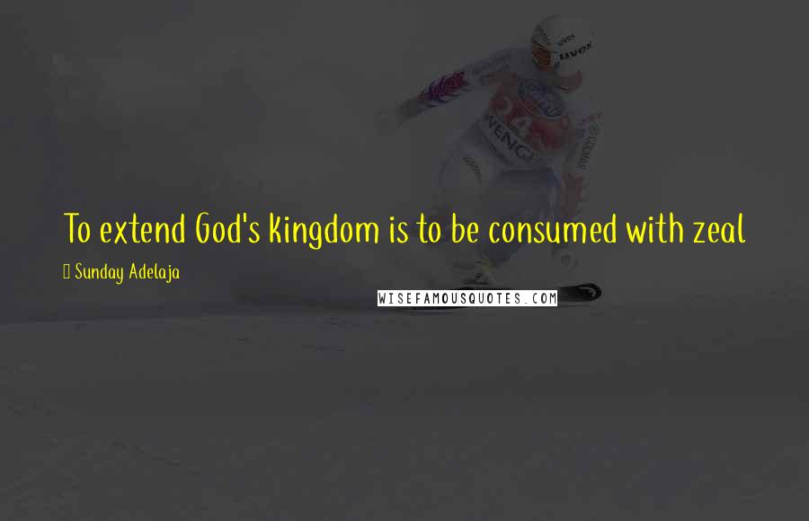 Sunday Adelaja Quotes: To extend God's kingdom is to be consumed with zeal