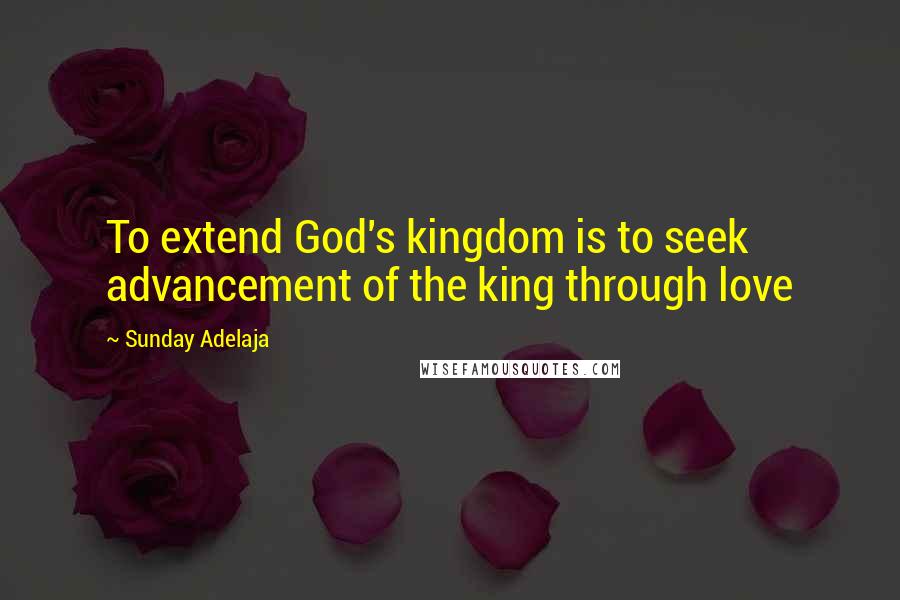 Sunday Adelaja Quotes: To extend God's kingdom is to seek advancement of the king through love