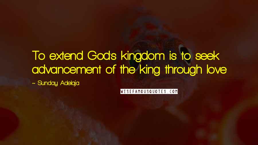 Sunday Adelaja Quotes: To extend God's kingdom is to seek advancement of the king through love