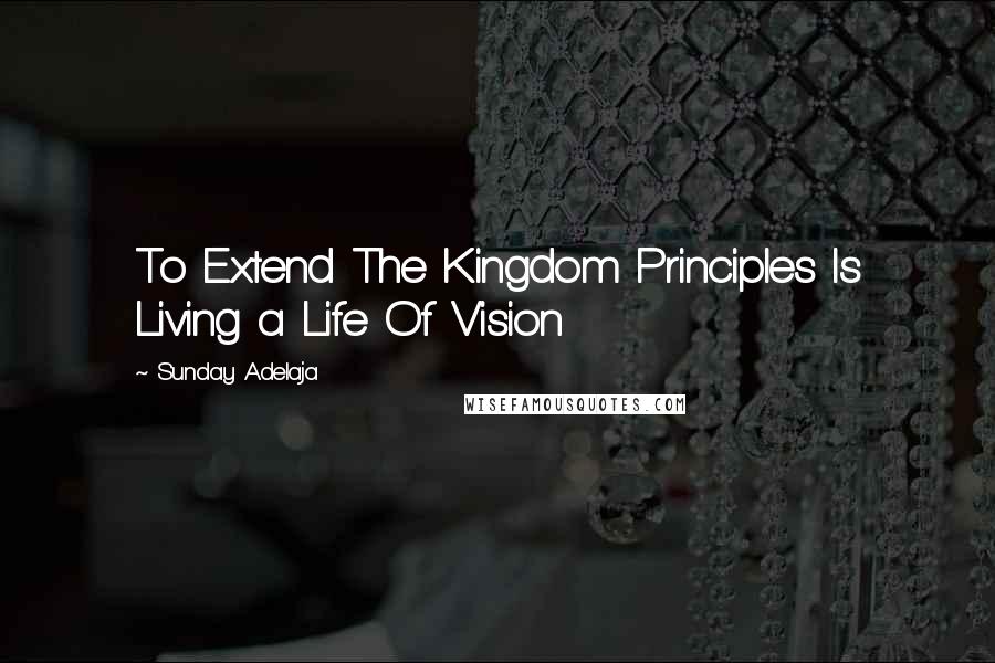 Sunday Adelaja Quotes: To Extend The Kingdom Principles Is Living a Life Of Vision