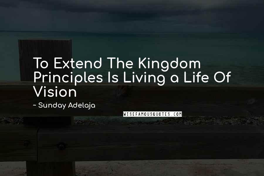 Sunday Adelaja Quotes: To Extend The Kingdom Principles Is Living a Life Of Vision